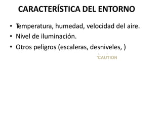 CARACTERÍSTICA DEL ENTORNO
•
•
•
Temperatura, humedad, velocidad del
Nivel de iluminación.
aire.
Otros peligros (escaleras, desniveles, )
~ ~
~
'CAUTION
 