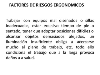 FACTORES DE RIESGOS ERGONOMICOS
Trabajar con equipos mal diseñados o sillas
inadecuadas, estar excesivo tiempo de pie o
sentado, tener que adoptar posiciones difíciles o
alcanzar objetos demasiados alejados, un
iluminación insuficiente obliga a acercarse
mucho al plano de trabajo, etc, todo ello
condiciona el trabajo que a la larga provoca
daños a a salud.
 