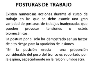 POSTURAS DE TRABAJO
Existen
trabajo
numerosas acciones durante el curso de
en las que se
de
debe asumir una gran
variedad de posturas trabajos inadecuadas que
pueden provocar tensiones o estrés
biomecánicas.
La postura por si sola ha demostrado ser un factor
de alto riesgo para la aparición de lesiones.
“En la posición erecta una proporción
considerable del peso del tronco es soportado por
la espina, especialmente en la región lumbosacra.
 