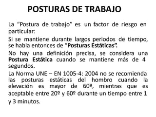 POSTURAS DE TRABAJO
La “Postura de trabajo” es un factor de riesgo en
particular:
Si se mantiene durante largos periodos de tiempo,
se habla entonces de “Posturas Estáticas”.
No hay una definición precisa, se considera una
Postura Estática cuando se mantiene más de 4
segundos.
La Norma UNE – EN 1005-4: 2004 no se recomienda
las posturas estáticas del hombro cuando la
elevación es mayor de 60º, mientras que es
aceptable entre 20º y 60º durante un tiempo entre 1
y 3 minutos.
 