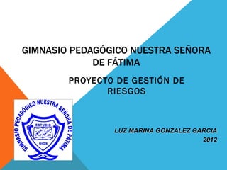 GIMNASIO PEDAGÓGICO NUESTRA SEÑORA
             DE FÁTIMA
        PROYECTO DE GESTIÓN DE
               RIESGOS



                LUZ MARINA GONZALEZ GARCIA
                                      2012
 