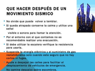 QUE HACER DESPUÉS DE UN
  MOVIMIENTO SISMICO
 No olvide que puede volver a temblar.
 Si queda atrapado conserve la calma y utilice una
  señal
   visible o sonora para llamar la atención.
 Por el entorno con el que contamos no es
  recomendable realizar una evacuación.
 Si debe utilizar la escalera verifique la resistencia
  para usarla.
 Suspenda la energía eléctrica y el suministro de gas
  restablézcalos solo cuando este seguro que no hay
  cortos ni fugas.
 Ayude a despejar las calles para facilitar el
  desplazamiento de vehículos de emergencia.
 No camine descalzo sobre escombros.
 