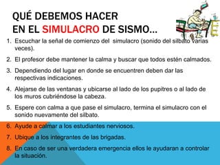 QUÉ DEBEMOS HACER
  EN EL SIMULACRO DE SISMO…
1. Escuchar la señal de comienzo del simulacro (sonido del silbato varias
   veces).
2. El profesor debe mantener la calma y buscar que todos estén calmados.
3. Dependiendo del lugar en donde se encuentren deben dar las
   respectivas indicaciones.
4. Alejarse de las ventanas y ubicarse al lado de los pupitres o al lado de
   los muros cubriéndose la cabeza.
5. Espere con calma a que pase el simulacro, termina el simulacro con el
   sonido nuevamente del silbato.
6. Ayude a calmar a los estudiantes nerviosos.
7. Ubique a los integrantes de las brigadas.
8. En caso de ser una verdadera emergencia ellos le ayudaran a controlar
   la situación.
 