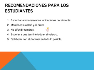RECOMENDACIONES PARA LOS
ESTUDIANTES
1. Escuchar atentamente las indicaciones del docente.
2. Mantener la calma y el orden.
3. No difundir rumores.
4. Esperar a que termine todo el simulacro.
5. Colaborar con el docente en todo lo posible.
 