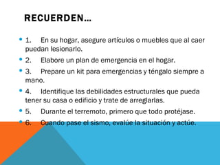 RECUERDEN…

 1. En su hogar, asegure artículos o muebles que al caer
  puedan lesionarlo.
 2. Elabore un plan de emergencia en el hogar.
 3. Prepare un kit para emergencias y téngalo siempre a
  mano.
 4. Identifique las debilidades estructurales que pueda
  tener su casa o edificio y trate de arreglarlas.
 5. Durante el terremoto, primero que todo protéjase.
 6.   Cuando pase el sismo, evalúe la situación y actúe.
 