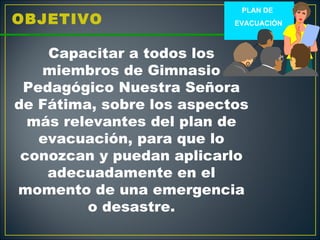 PLAN DE
OBJETIVO                   EVACUACIÓN



    Capacitar a todos los
   miembros de Gimnasio
 Pedagógico Nuestra Señora
de Fátima, sobre los aspectos
  más relevantes del plan de
   evacuación, para que lo
 conozcan y puedan aplicarlo
    adecuadamente en el
momento de una emergencia
         o desastre.
 