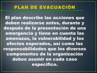 PLAN DE EVACUACIÓN
                   
 El plan describe las acciones que
 deben realizarse antes, durante y
después de la presentación de una
 emergencia y tiene en cuenta las
 amenazas, la vulnerabilidad y los
 efectos esperados, así como las
responsabilidades que los diversos
 componentes de la organización
    deben asumir en cada caso
            específico.
 