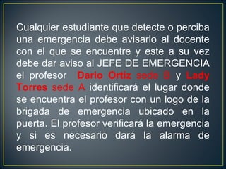 Cualquier estudiante que detecte o perciba
una emergencia debe avisarlo al docente
con el que se encuentre y este a su vez
debe dar aviso al JEFE DE EMERGENCIA
el profesor Dario Ortiz sede B y Lady
Torres sede A identificará el lugar donde
se encuentra el profesor con un logo de la
brigada de emergencia ubicado en la
puerta. El profesor verificará la emergencia
y si es necesario dará la alarma de
emergencia.
 