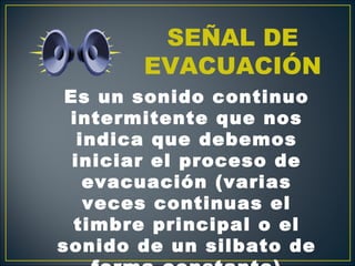 SEÑAL DE
       EVACUACIÓN
 Es un sonido continuo
 intermitente que nos
   indica que debemos
  iniciar el proceso de
    evacuación (varias
    veces continuas el
  timbre principal o el
sonido de un silbato de
 