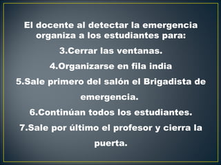 El docente al detectar la emergencia
    organiza a los estudiantes para:
         3.Cerrar las ventanas.
       4.Organizarse en fila india
5.Sale primero del salón el Brigadista de
             emergencia.
  6.Continúan todos los estudiantes.
7.Sale por último el profesor y cierra la
                puerta.
 