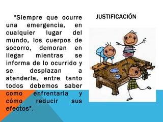 "Siempre que ocurre      JUSTIFICACIÓN
una    emergencia,     en
cualquier     lugar   del
mundo, los cuerpos de
socorro, demoran en
llegar     mientras    se
informa de lo ocurrido y
se      desplazan       a
atenderla, entre tanto
todos debemos saber
como      enfrentarla   y
cómo       reducir    sus
efectos".
 