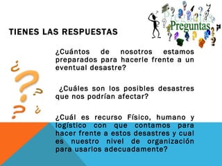 TIENES LAS RESPUESTAS

        ¿Cuántos   de    nosotros  estamos
        preparados para hacerle frente a un
        eventual desastre?

         ¿Cuáles son los posibles desastres
        que nos podrían afectar?

        ¿Cuál es recurso Físico, humano y
        logístico con que contamos para
        hacer frente a estos desastres y cual
        es nuestro nivel de organización
        para usarlos adecuadamente?
 