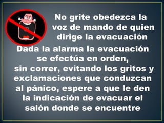 No grite obedezca la
         voz de mando de quien
          dirige la evacuación
 Dada la alarma la evacuación
      se efectúa en orden,
sin correr, evitando los gritos y
exclamaciones que conduzcan
al pánico, espere a que le den
  la indicación de evacuar el
   salón donde se encuentre
 