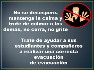 No se desespere,
  mantenga la calma y
  trate de calmar a los
demás, no corra, no grite

      Trate de ayudar a sus
    estudiantes y compañeros
      a realizar una correcta
            evacuación
          de evacuación
 