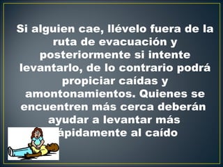 Si alguien cae, llévelo fuera de la
       ruta de evacuación y
    posteriormente si intente
levantarlo, de lo contrario podrá
         propiciar caídas y
  amontonamientos. Quienes se
 encuentren más cerca deberán
      ayudar a levantar más
       rápidamente al caído
 