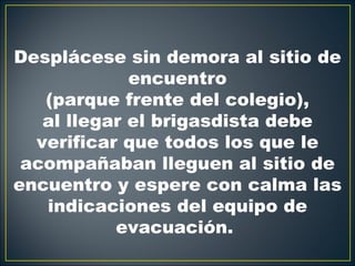 Desplácese sin demora al sitio de
             encuentro
   (parque frente del colegio),
   al llegar el brigasdista debe
  verificar que todos los que le
 acompañaban lleguen al sitio de
encuentro y espere con calma las
   indicaciones del equipo de
           evacuación.
 