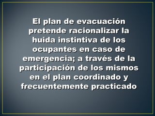 El plan de evacuación
  pretende racionalizar la
   huida instintiva de los
   ocupantes en caso de
 emergencia; a través de la
participación de los mismos
  en el plan coordinado y
frecuentemente practicado
 