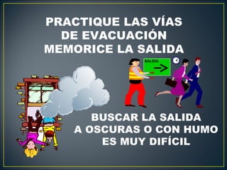 PRACTIQUE LAS VÍAS
  DE EVACUACIÓN
MEMORICE LA SALIDA
            SALIDA




      BUSCAR LA SALIDA
   A OSCURAS O CON HUMO
       ES MUY DIFÍCIL
 