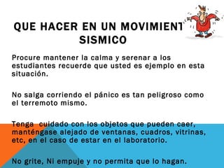 QUE HACER EN UN MOVIMIENTO
         SISMICO
Procure mantener la calma y serenar a los
estudiantes recuerde que usted es ejemplo en esta
situación.

No salga corriendo el pánico es tan peligroso como
el terremoto mismo.

Tenga cuidado con los objetos que pueden caer,
manténgase alejado de ventanas, cuadros, vitrinas,
etc, en el caso de estar en el laboratorio.

No grite, Ni empuje y no permita que lo hagan.
 