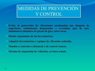  Evitar la generación de vibraciones ocasionadas por desgaste de
     superficies, rodamientos desgastados o averiados, giro de ejes,
     desbalanceo dinámico de piezas de giro, entre otras.
  Diseño ergonómico de las herramientas.

  Adquirir herramientas y equipos de vibración reducida.

  Mandos o controles a distancia o de control remoto.

  Sistema de suspensión de vehículos, en buen estado.




26
 