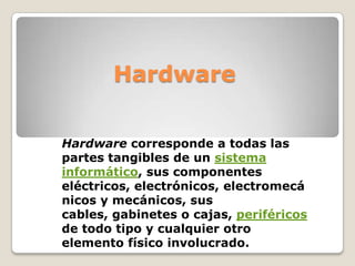 Hardware

Hardware corresponde a todas las
partes tangibles de un sistema
informático, sus componentes
eléctricos, electrónicos, electromecá
nicos y mecánicos, sus
cables, gabinetes o cajas, periféricos
de todo tipo y cualquier otro
elemento físico involucrado.
 