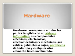 Hardware

Hardware corresponde a todas las
partes tangibles de un sistema
informático, sus componentes
eléctricos, electrónicos,
electromecánicos y mecánicos, sus
cables, gabinetes o cajas, periféricos
de todo tipo y cualquier otro
elemento físico involucrado.
 