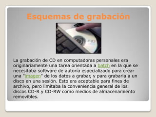 Esquemas de grabación




La grabación de CD en computadoras personales era
originariamente una tarea orientada a batch en la que se
necesitaba software de autoría especializado para crear
una "imagen" de los datos a grabar, y para grabarla a un
disco en una sesión. Esto era aceptable para fines de
archivo, pero limitaba la conveniencia general de los
discos CD-R y CD-RW como medios de almacenamiento
removibles.
 