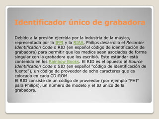 Identificador único de grabadora

Debido a la presión ejercida por la industria de la música,
representada por la IFPI y la RIAA, Philips desarrolló el Recorder
Identification Code o RID (en español código de identificación de
grabadora) para permitir que los medios sean asociados de forma
singular con la grabadora que los escribió. Este estándar está
contenido en los Rainbow Books. El RID es el opuesto al Source
Identification Code o SID (en español "código de identificación de
fuente"), un código de proveedor de ocho caracteres que es
colocado en cada CD-ROM.
El RID consiste de un código de proveedor (por ejemplo "PHI"
para Philips), un número de modelo y el ID único de la
grabadora.
 