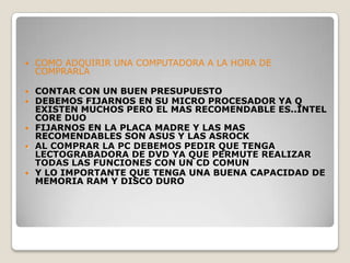    COMO ADQUIRIR UNA COMPUTADORA A LA HORA DE
    COMPRARLA

 CONTAR CON UN BUEN PRESUPUESTO
 DEBEMOS FIJARNOS EN SU MICRO PROCESADOR YA Q
  EXISTEN MUCHOS PERO EL MAS RECOMENDABLE ES..INTEL
  CORE DUO
 FIJARNOS EN LA PLACA MADRE Y LAS MAS
  RECOMENDABLES SON ASUS Y LAS ASROCK
 AL COMPRAR LA PC DEBEMOS PEDIR QUE TENGA
  LECTOGRABADORA DE DVD YA QUE PERMUTE REALIZAR
  TODAS LAS FUNCIONES CON UN CD COMUN
 Y LO IMPORTANTE QUE TENGA UNA BUENA CAPACIDAD DE
  MEMORIA RAM Y DISCO DURO
 