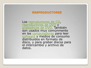 RREPRODUCTORES


Los reproductores de CD,
reproductores de DVD y
grabadoras de DVD. También
son usados muy comúnmente
en las computadoras para leer
software y medios de consumo
distribuidos en formato de
disco, y para grabar discos para
el intercambio y archivo de
datos.
 
