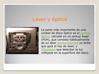 Láser y óptica

   La parte más importante de una
   unidad de disco óptico es el camino
   óptico, ubicado en un pickup head
   (PUH), que consiste habitualmente
   de un láser semiconductor, un lente
   que guía el haz de laser, y
   fotodiodos que detectan la luz
   reflejada en la superficie del disco.
 