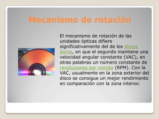 Mecanismo de rotación
      El mecanismo de rotación de las
      unidades ópticas difiere
      significativamente del de los discos
      duros, en que el segundo mantiene una
      velocidad angular constante (VAC), en
      otras palabras un número constante de
      revoluciones por minuto (RPM). Con la
      VAC, usualmente en la zona exterior del
      disco se consigue un mejor rendimiento
      en comparación con la zona interior.
 
