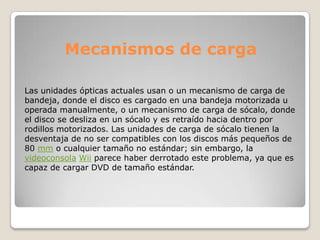 Mecanismos de carga

Las unidades ópticas actuales usan o un mecanismo de carga de
bandeja, donde el disco es cargado en una bandeja motorizada u
operada manualmente, o un mecanismo de carga de sócalo, donde
el disco se desliza en un sócalo y es retraído hacia dentro por
rodillos motorizados. Las unidades de carga de sócalo tienen la
desventaja de no ser compatibles con los discos más pequeños de
80 mm o cualquier tamaño no estándar; sin embargo, la
videoconsola Wii parece haber derrotado este problema, ya que es
capaz de cargar DVD de tamaño estándar.
 