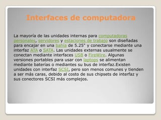 Interfaces de computadora

La mayoría de las unidades internas para computadoras
personales, servidores y estaciones de trabajo son diseñadas
para encajar en una bahía de 5.25" y conectarse mediante una
interfaz ATA o SATA. Las unidades externas usualmente se
conectan mediante interfaces USB o FireWire. Algunas
versiones portables para usar con laptops se alimentan
mediante baterías o mediantes su bus de interfaz.Existen
unidades con interfaz SCSI, pero son menos comunes y tienden
a ser más caras, debido al costo de sus chipsets de interfaz y
sus conectores SCSI más complejos.
 