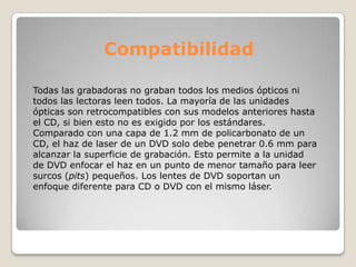 Compatibilidad

Todas las grabadoras no graban todos los medios ópticos ni
todos las lectoras leen todos. La mayoría de las unidades
ópticas son retrocompatibles con sus modelos anteriores hasta
el CD, si bien esto no es exigido por los estándares.
Comparado con una capa de 1.2 mm de policarbonato de un
CD, el haz de laser de un DVD solo debe penetrar 0.6 mm para
alcanzar la superficie de grabación. Esto permite a la unidad
de DVD enfocar el haz en un punto de menor tamaño para leer
surcos (pits) pequeños. Los lentes de DVD soportan un
enfoque diferente para CD o DVD con el mismo láser.
 