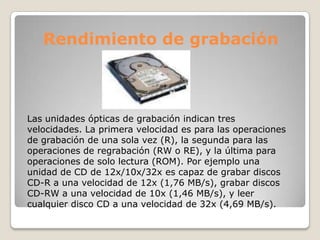 Rendimiento de grabación



Las unidades ópticas de grabación indican tres
velocidades. La primera velocidad es para las operaciones
de grabación de una sola vez (R), la segunda para las
operaciones de regrabación (RW o RE), y la última para
operaciones de solo lectura (ROM). Por ejemplo una
unidad de CD de 12x/10x/32x es capaz de grabar discos
CD-R a una velocidad de 12x (1,76 MB/s), grabar discos
CD-RW a una velocidad de 10x (1,46 MB/s), y leer
cualquier disco CD a una velocidad de 32x (4,69 MB/s).
 