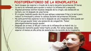 POSTOPERATORIO DE LA RINOPLASTIA
• Será incapaz de respirar a través de la nariz durante las primeras 24 horas.
• La nariz es rellenada para ayudar a reducir la inflamación y sangrado.
• Algunas personas sienten nauseas después de la cirugía, esa sensación es
normal y se irá después de unas horas.
• El cirujano también puede decirle que aplique compresas frías a la nariz para
reducir la hinchazón y elevar la cabeza durante las primeras 24 horas.
• No está permitido soplarse la nariz después de una rinoplastia. Esto puede ser
difícil ya que puede tener una sensación de congestión. Tomar
descongestionantes puede ayudar.
• Después de un mes, el 85 por ciento de la inflamación se habrá ido. La
inflamación restante puede tomar hasta un año. Por estas razones, debe
esperar al menos un año antes de someterse a la revisión de la rinoplastia.
 