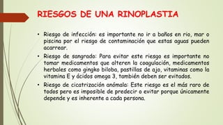 RIESGOS DE UNA RINOPLASTIA
• Riesgo de infección: es importante no ir a baños en rio, mar o
piscina por el riesgo de contaminación que estas aguas pueden
acarrear.
• Riesgo de sangrado: Para evitar este riesgo es importante no
tomar medicamentos que alteren la coagulación, medicamentos
herbales como gingko biloba, pastillas de ajo, vitaminas como la
vitamina E y ácidos omega 3, también deben ser evitados.
• Riesgo de cicatrización anómala: Este riesgo es el más raro de
todos pero es imposible de predecir o evitar porque únicamente
depende y es inherente a cada persona.
 