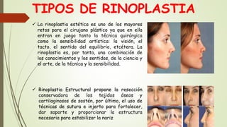 TIPOS DE RINOPLASTIA
 La rinoplastia estética es uno de los mayores
retos para el cirujano plástico ya que en ella
entran en juego tanto la técnica quirúrgica
como la sensibilidad artística: la visión, el
tacto, el sentido del equilibrio, etcétera. La
rinoplastia es, por tanto, una combinación de
los conocimientos y los sentidos, de la ciencia y
el arte, de la técnica y la sensibilidad.
 Rinoplastia Estructural propone la resección
conservadora de los tejidos óseos y
cartilaginosos de sostén, por último, el uso de
técnicas de sutura e injerto para fortalecer,
dar soporte y proporcionar la estructura
necesaria para estabilizar la nariz
 