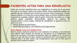 PACIENTES ACTOS PARA UNA RINOPLASTIA
Puede ser un buen candidato para una rinoplastia si la nariz con la que nació
hace que no se sienta a gusto o se sienta infeliz. Otros candidatos pueden ser
aquellos que son infelices con la forma que su nariz tiene al envejecer. Incluso
ligeros cambios a la forma de la nariz pueden tener un efecto dramático sobre
la apariencia y pueden cambiar cómo la gente interactúa con usted. La cirugía
plástica puede remodelar deformidades, mejorar los cambios del
envejecimiento y otras causas. Además de restablecer el equilibrio entre su
nariz y su cara.
 Estado general de salud bueno.
 estabilidad psicológica, y es realista en sus expectativas.
EDAD MÍNIMA PARA UNA RINOPLASTIA
Muchos jóvenes consideran someterse a una rinoplastia; Sin embargo, el procedimiento
debe esperar hasta después del período de crecimiento de los adolescentes. Este
período de crecimiento se produce normalmente desde las edades de 14 a 15 para las
niñas y un poco más para los niños. Siempre es preferible evitar una rinoplastia a muy
temprana edad y se debe evaluar muy cuidadosamente cada caso. En este punto la
decisión final la tendrán los padres.
 