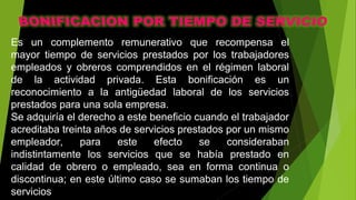 Es un complemento remunerativo que recompensa el
mayor tiempo de servicios prestados por los trabajadores
empleados y obreros comprendidos en el régimen laboral
de la actividad privada. Esta bonificación es un
reconocimiento a la antigüedad laboral de los servicios
prestados para una sola empresa.
Se adquiría el derecho a este beneficio cuando el trabajador
acreditaba treinta años de servicios prestados por un mismo
empleador, para este efecto se consideraban
indistintamente los servicios que se había prestado en
calidad de obrero o empleado, sea en forma continua o
discontinua; en este último caso se sumaban los tiempo de
servicios
 