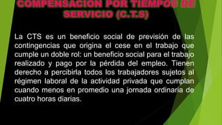 La CTS es un beneficio social de previsión de las
contingencias que origina el cese en el trabajo que
cumple un doble rol: un beneficio social para el trabajo
realizado y pago por la pérdida del empleo. Tienen
derecho a percibirla todos los trabajadores sujetos al
régimen laboral de la actividad privada que cumplan
cuando menos en promedio una jornada ordinaria de
cuatro horas diarias.
 