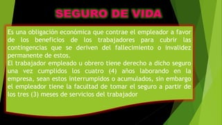 Es una obligación económica que contrae el empleador a favor
de los beneficios de los trabajadores para cubrir las
contingencias que se deriven del fallecimiento o invalidez
permanente de estos.
El trabajador empleado u obrero tiene derecho a dicho seguro
una vez cumplidos los cuatro (4) años laborando en la
empresa, sean estos interrumpidos o acumulados, sin embargo
el empleador tiene la facultad de tomar el seguro a partir de
los tres (3) meses de servicios del trabajador
 