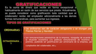 Es la suma de dinero que recibe en forma excepcional o
habitualmente en razón de sus servicios que presta. Actualmente,
se puede considerar como gratificación toda cantidad que el
colaborador recibe del empleador adicionalmente a las demás
formas remunerativas, para aumentar sus ingresos.
 