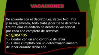 De acuerdo con el Decreto Legislativo Nro. 713
y su reglamento, todo trabajador tiene derecho a
treinta días calendario de descanso vacacional
por cada año completo de servicios.
REQUISITOS
1.- Contar con un año continuo de labor
2.- Haber cumplido con un determinado número
de labor durante dicho año.
 