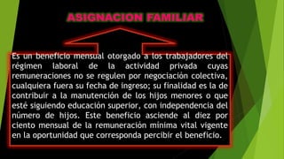 Es un beneficio mensual otorgado a los trabajadores del
régimen laboral de la actividad privada cuyas
remuneraciones no se regulen por negociación colectiva,
cualquiera fuera su fecha de ingreso; su finalidad es la de
contribuir a la manutención de los hijos menores o que
esté siguiendo educación superior, con independencia del
número de hijos. Este beneficio asciende al diez por
ciento mensual de la remuneración mínima vital vigente
en la oportunidad que corresponda percibir el beneficio.
 