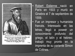 • Robert Estienne nació en
París en 1503 y murió en
Ginebra el 7 de septiembre de
1559.
• Fue un impresor y humanista
francés. Interesado en las
letras, llegó a poseer un
conocimiento profundo del
griego, el latín y el hebreo;
trabajó muy pronto en la
imprenta de su pariente Simon
de Colines.
 