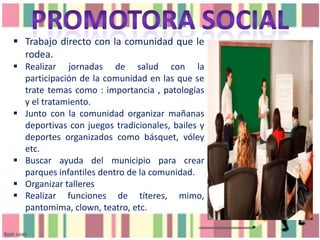  Trabajo directo con la comunidad que le
rodea.
 Realizar jornadas de salud con la
participación de la comunidad en las que se
trate temas como : importancia , patologías
y el tratamiento.
 Junto con la comunidad organizar mañanas
deportivas con juegos tradicionales, bailes y
deportes organizados como básquet, vóley
etc.
 Buscar ayuda del municipio para crear
parques infantiles dentro de la comunidad.
 Organizar talleres
 Realizar funciones de títeres, mimo,
pantomima, clown, teatro, etc.

 