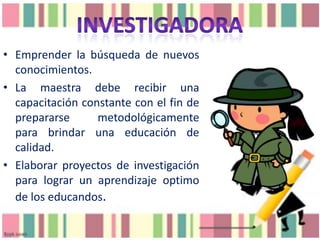 • Emprender la búsqueda de nuevos
conocimientos.
• La maestra debe recibir una
capacitación constante con el fin de
prepararse
metodológicamente
para brindar una educación de
calidad.
• Elaborar proyectos de investigación
para lograr un aprendizaje optimo
de los educandos.

 