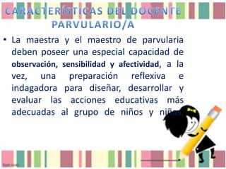 • La maestra y el maestro de parvularia
deben poseer una especial capacidad de
observación, sensibilidad y afectividad, a la
vez, una preparación reflexiva e
indagadora para diseñar, desarrollar y
evaluar las acciones educativas más
adecuadas al grupo de niños y niñas.

 
